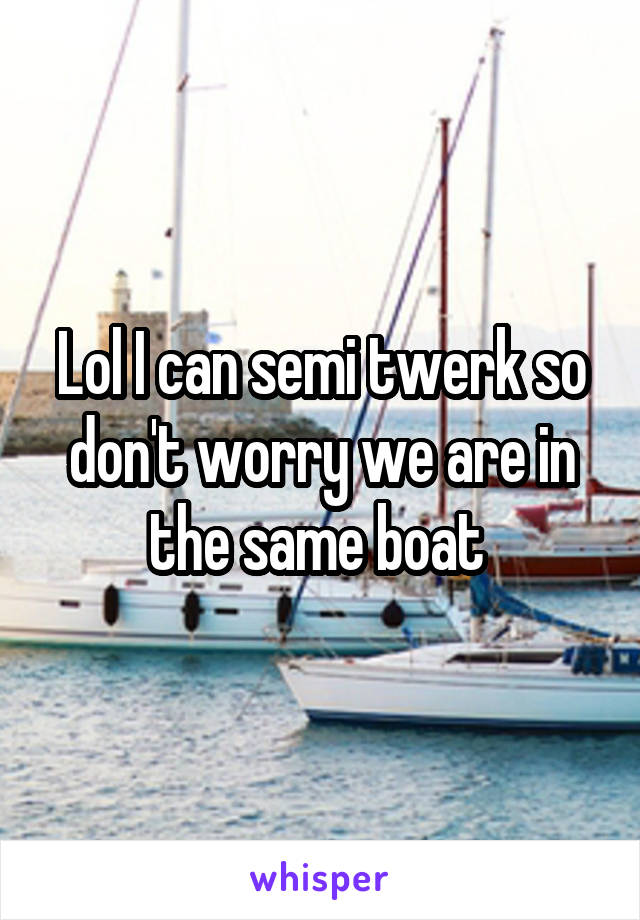 Lol I can semi twerk so don't worry we are in the same boat 