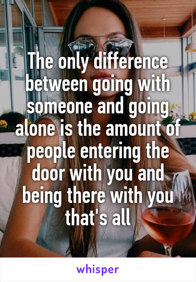 The only difference between going with someone and going alone is the amount of people entering the door with you and being there with you that's all