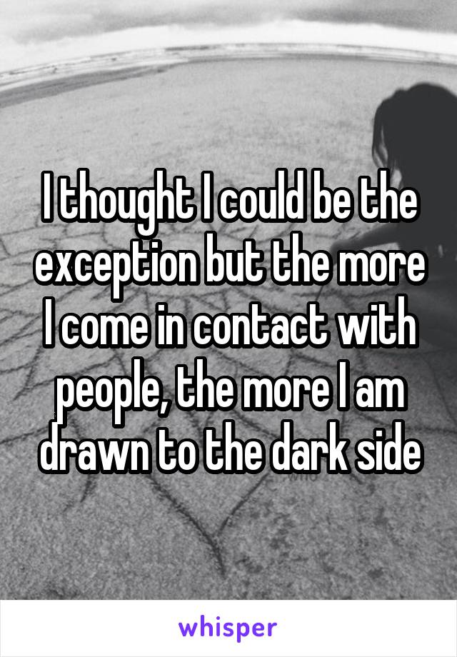 I thought I could be the exception but the more I come in contact with people, the more I am drawn to the dark side