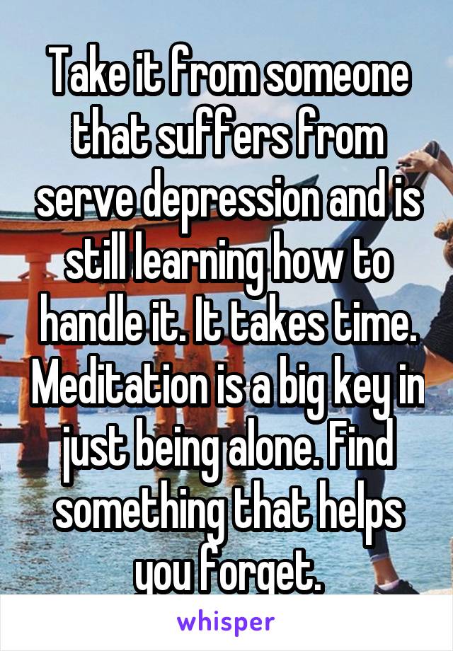 Take it from someone that suffers from serve depression and is still learning how to handle it. It takes time. Meditation is a big key in just being alone. Find something that helps you forget.