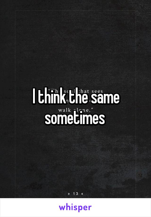 I think the same sometimes 