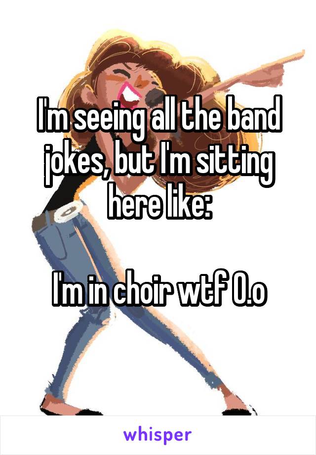 I'm seeing all the band jokes, but I'm sitting here like:

I'm in choir wtf O.o
