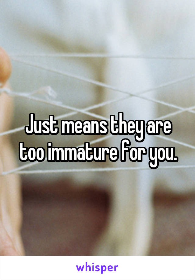 Just means they are too immature for you.