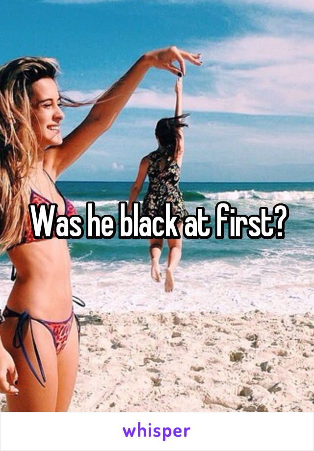 Was he black at first?