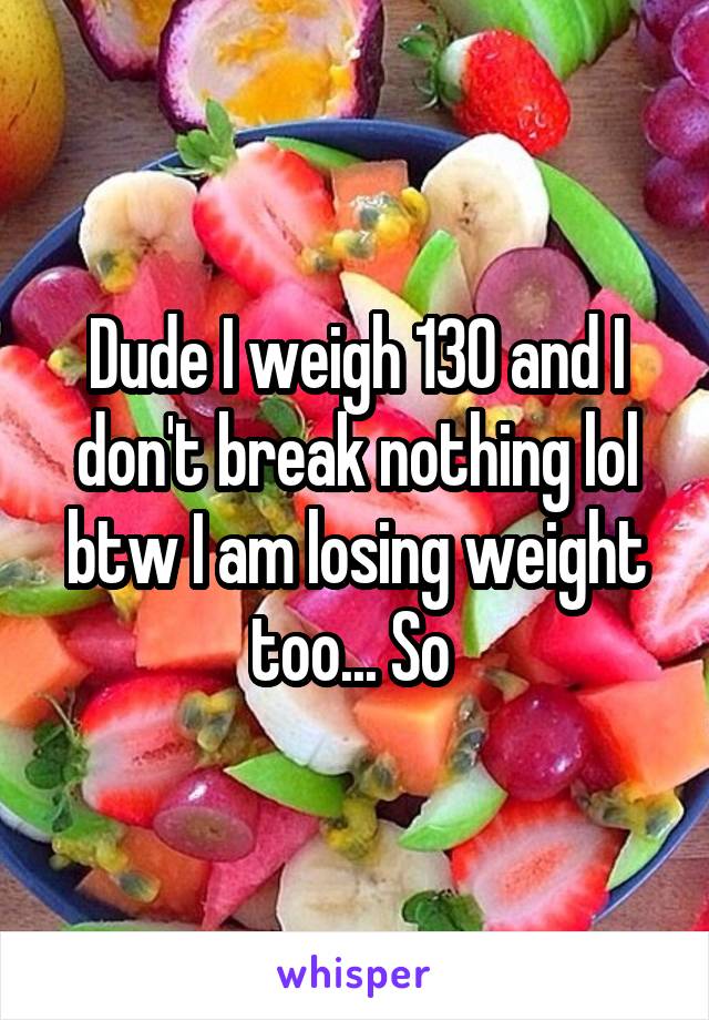 Dude I weigh 130 and I don't break nothing lol btw I am losing weight too... So 