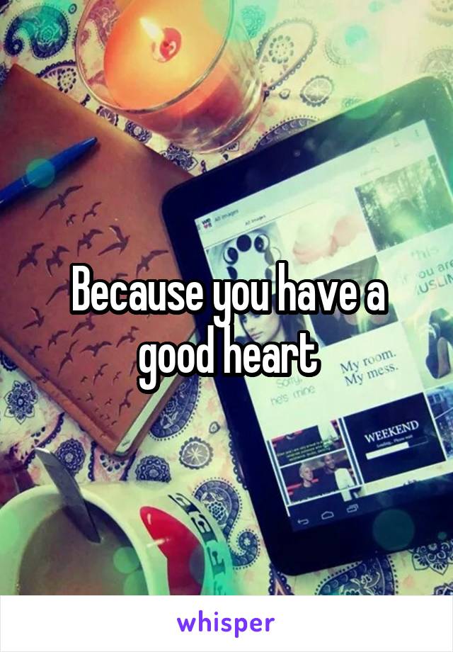 Because you have a good heart