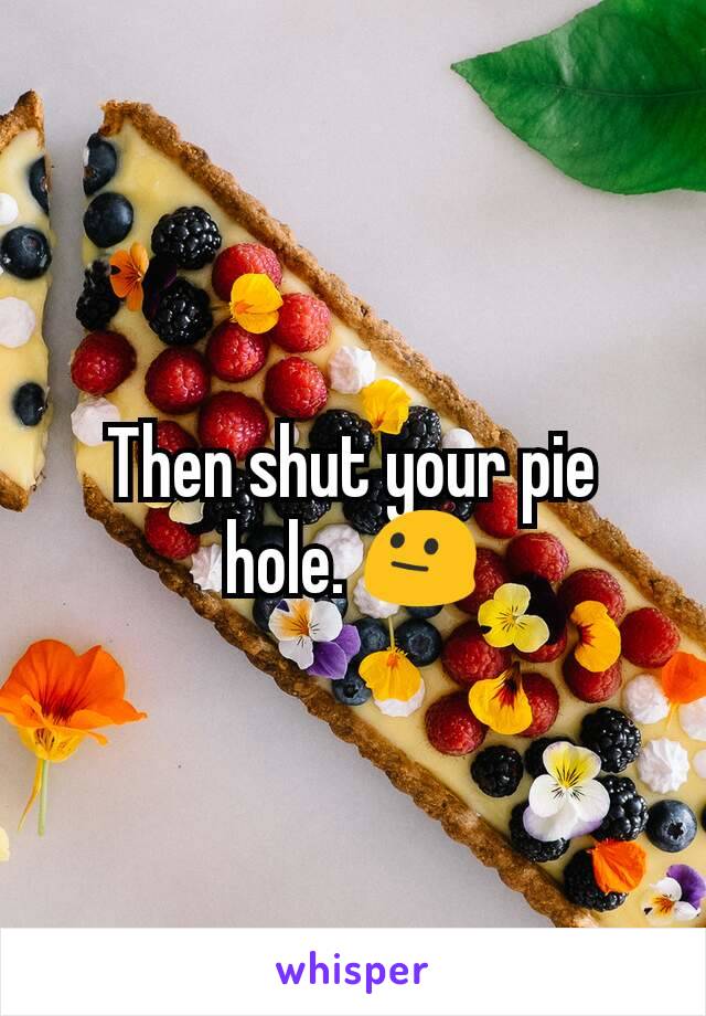 Then shut your pie hole. 😐