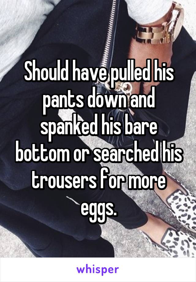 Should have pulled his pants down and spanked his bare bottom or searched his trousers for more eggs.
