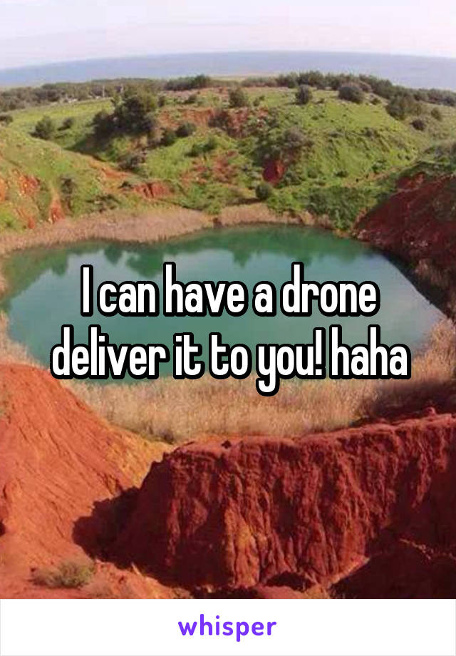 I can have a drone deliver it to you! haha