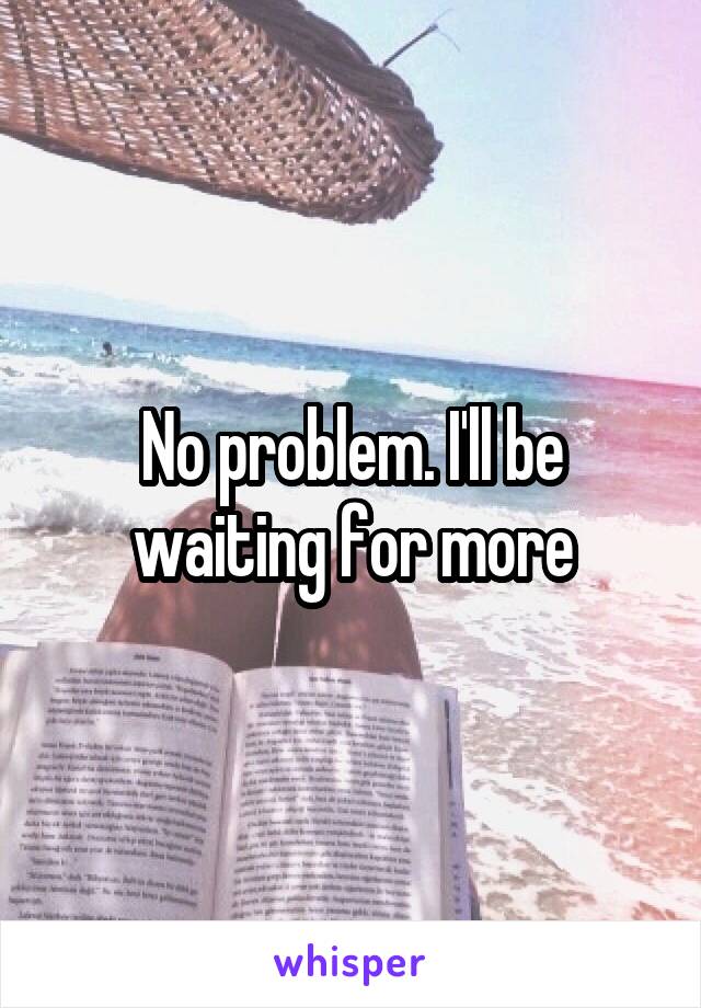 No problem. I'll be waiting for more