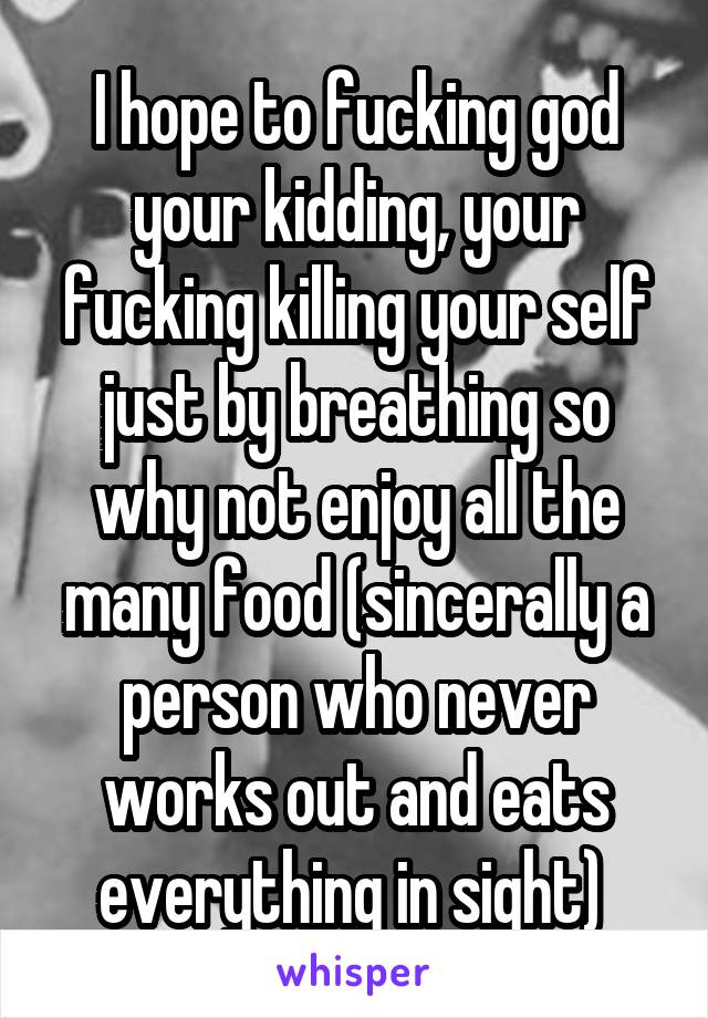 I hope to fucking god your kidding, your fucking killing your self just by breathing so why not enjoy all the many food (sincerally a person who never works out and eats everything in sight) 