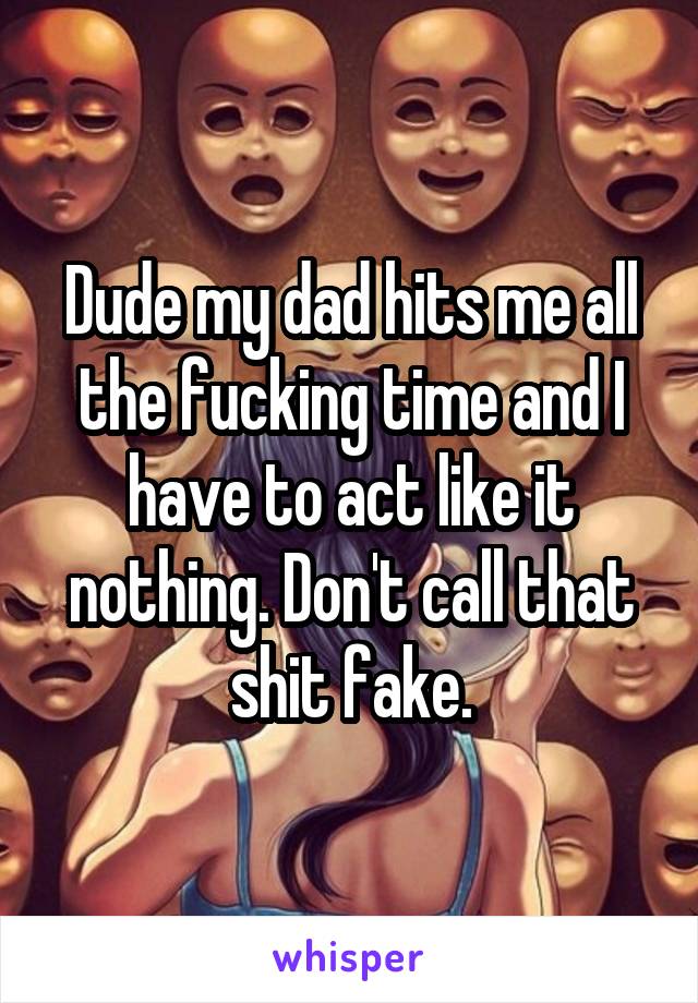 Dude my dad hits me all the fucking time and I have to act like it nothing. Don't call that shit fake.