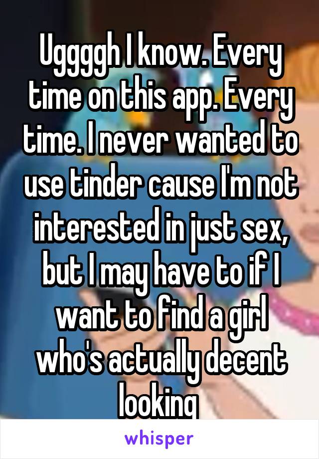 Uggggh I know. Every time on this app. Every time. I never wanted to use tinder cause I'm not interested in just sex, but I may have to if I want to find a girl who's actually decent looking 