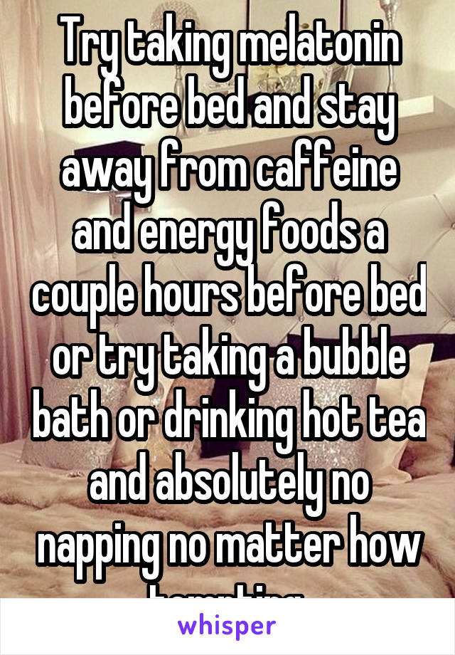 Try taking melatonin before bed and stay away from caffeine and energy foods a couple hours before bed or try taking a bubble bath or drinking hot tea and absolutely no napping no matter how tempting 