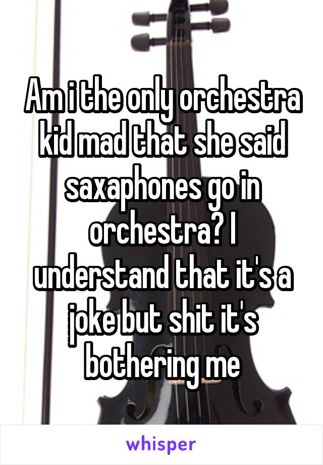 Am i the only orchestra kid mad that she said saxaphones go in orchestra? I understand that it's a joke but shit it's bothering me