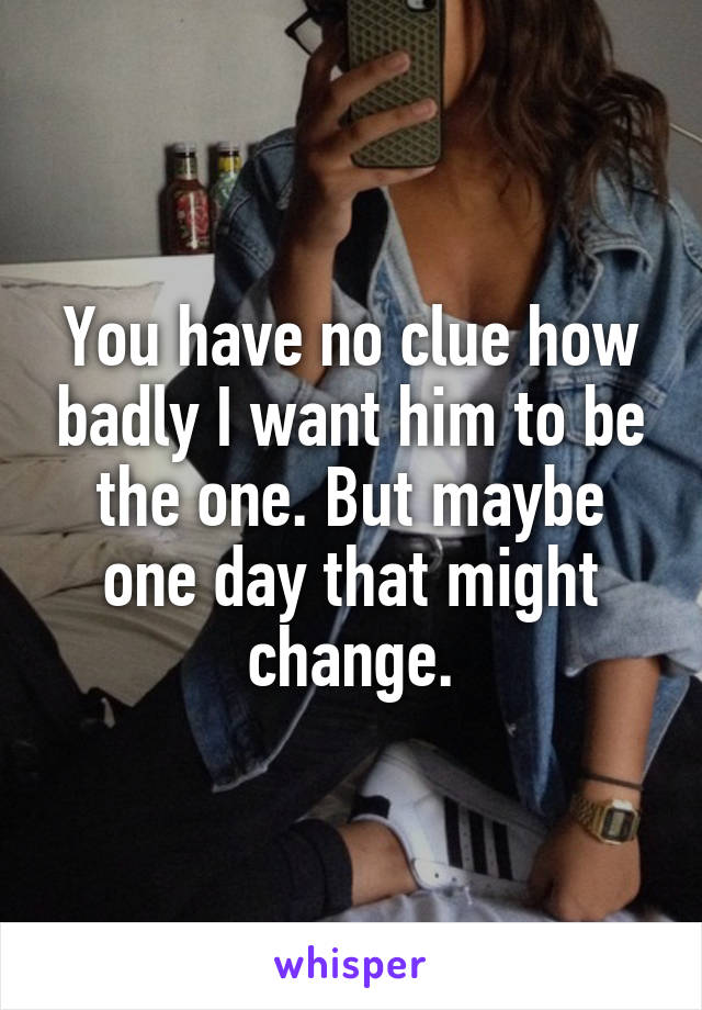 You have no clue how badly I want him to be the one. But maybe one day that might change.