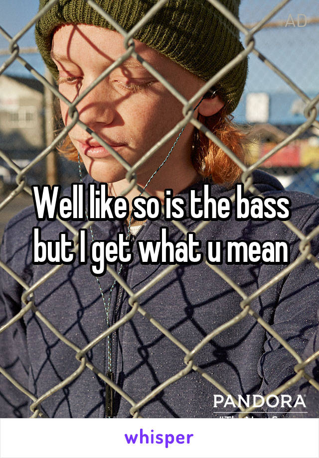 Well like so is the bass but I get what u mean