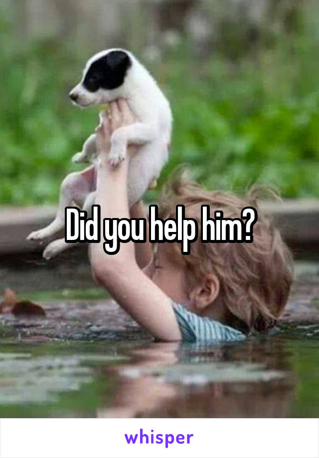 Did you help him?