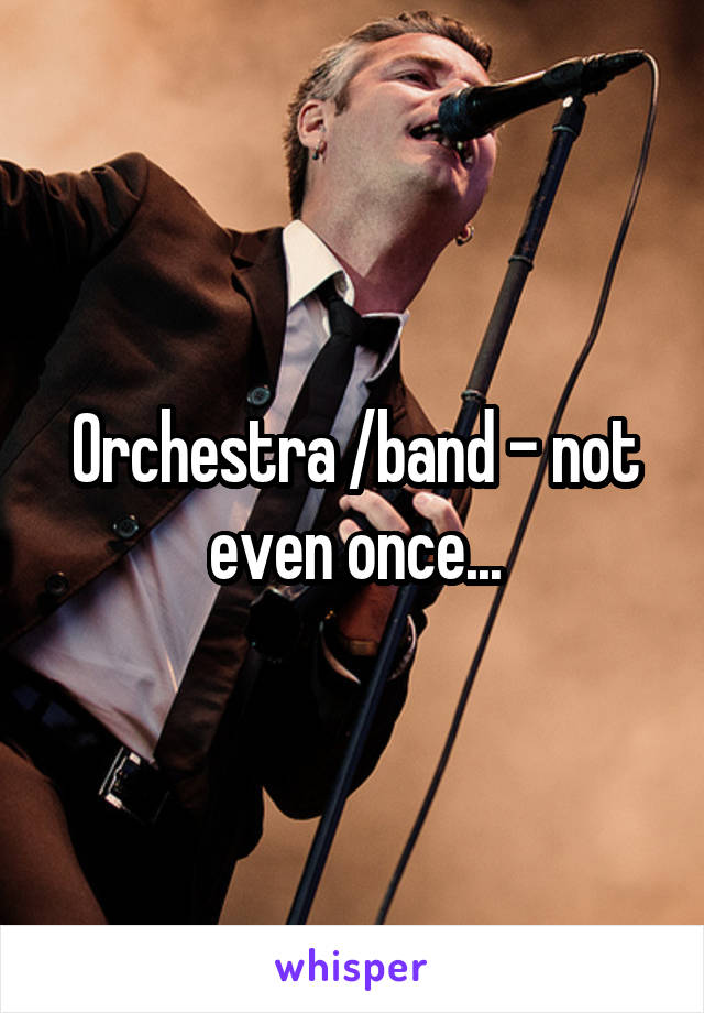 Orchestra /band - not even once...