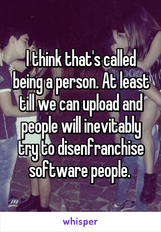 I think that's called being a person. At least till we can upload and people will inevitably try to disenfranchise software people. 