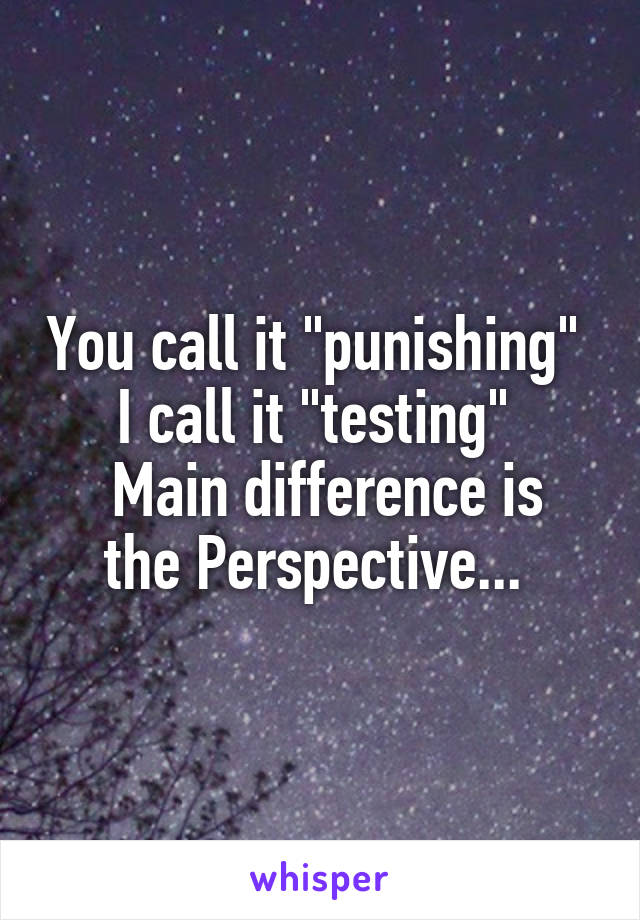 You call it "punishing" 
I call it "testing" 
 Main difference is the Perspective... 