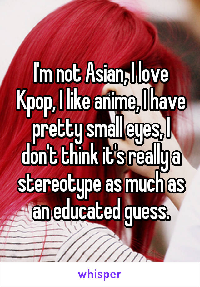 I'm not Asian, I love Kpop, I like anime, I have pretty small eyes, I don't think it's really a stereotype as much as an educated guess.