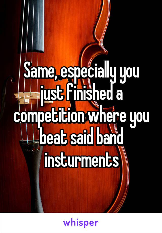 Same, especially you just finished a competition where you beat said band insturments