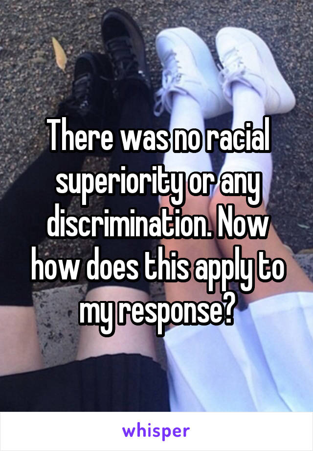 There was no racial superiority or any discrimination. Now how does this apply to my response?