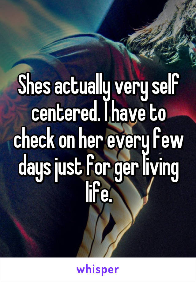 Shes actually very self centered. I have to check on her every few days just for ger living life.