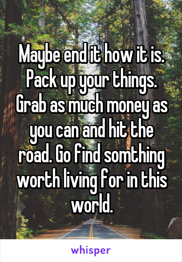 Maybe end it how it is. Pack up your things. Grab as much money as you can and hit the road. Go find somthing worth living for in this world.