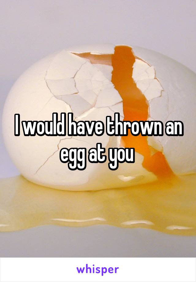 I would have thrown an egg at you 