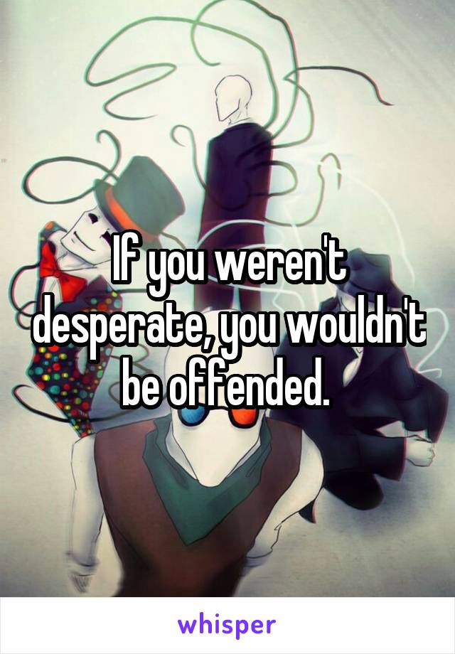 If you weren't desperate, you wouldn't be offended. 