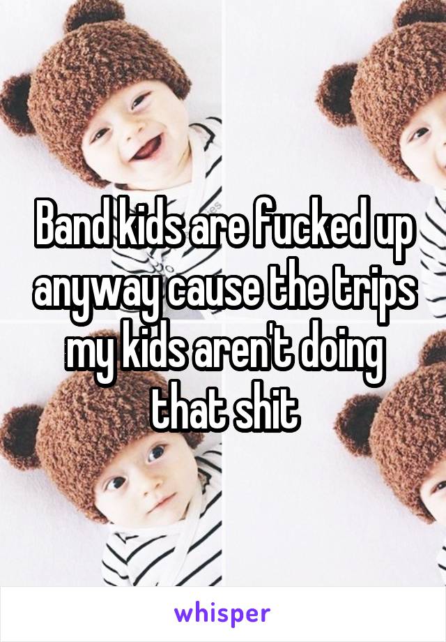 Band kids are fucked up anyway cause the trips my kids aren't doing that shit