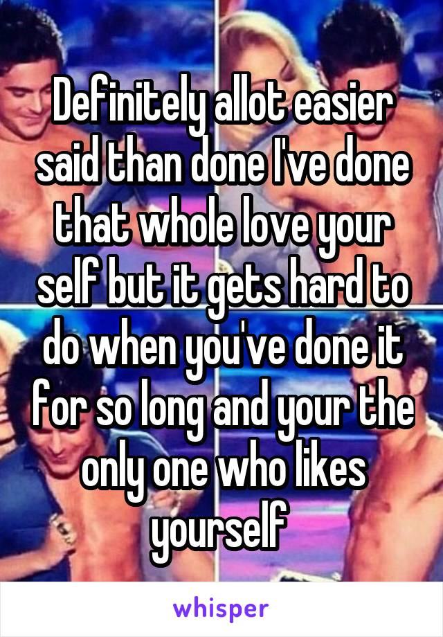 Definitely allot easier said than done I've done that whole love your self but it gets hard to do when you've done it for so long and your the only one who likes yourself 