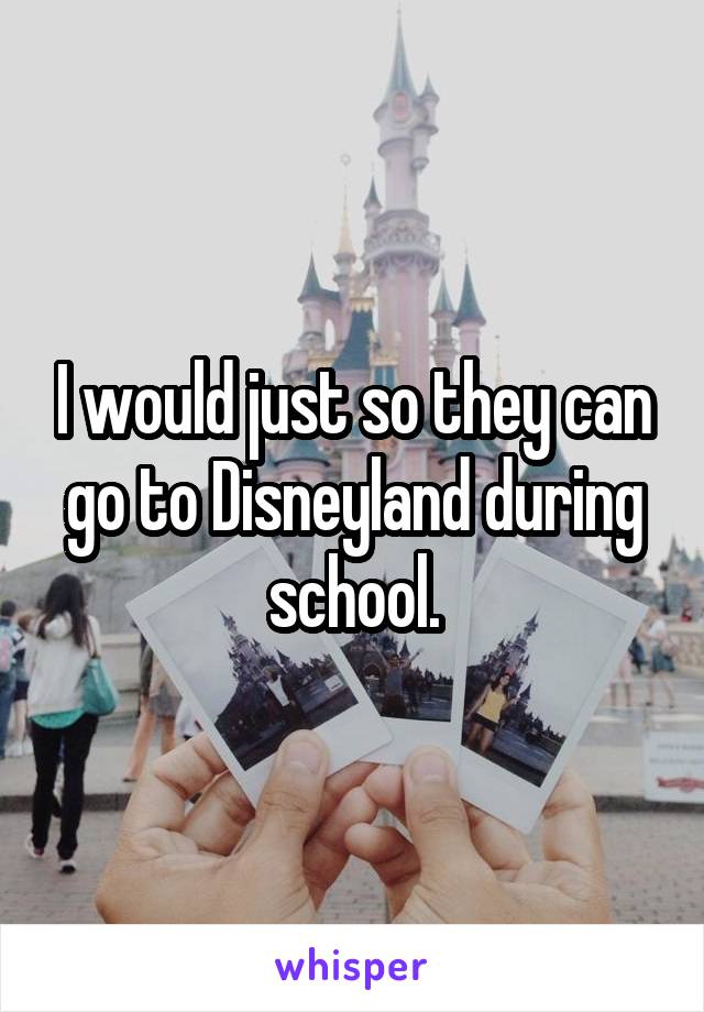 I would just so they can go to Disneyland during school.