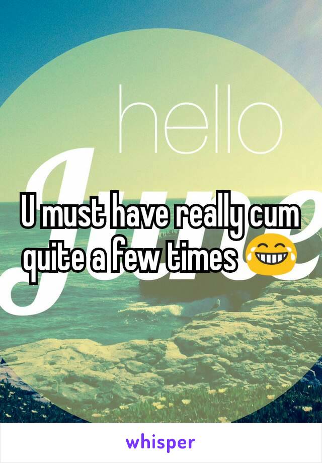 U must have really cum quite a few times 😂