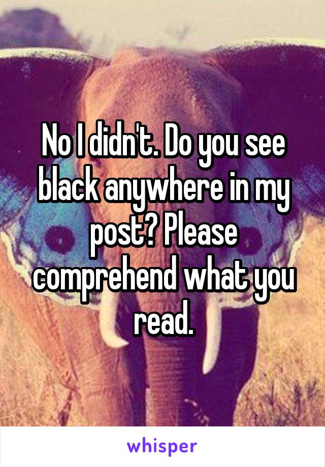 No I didn't. Do you see black anywhere in my post? Please comprehend what you read.