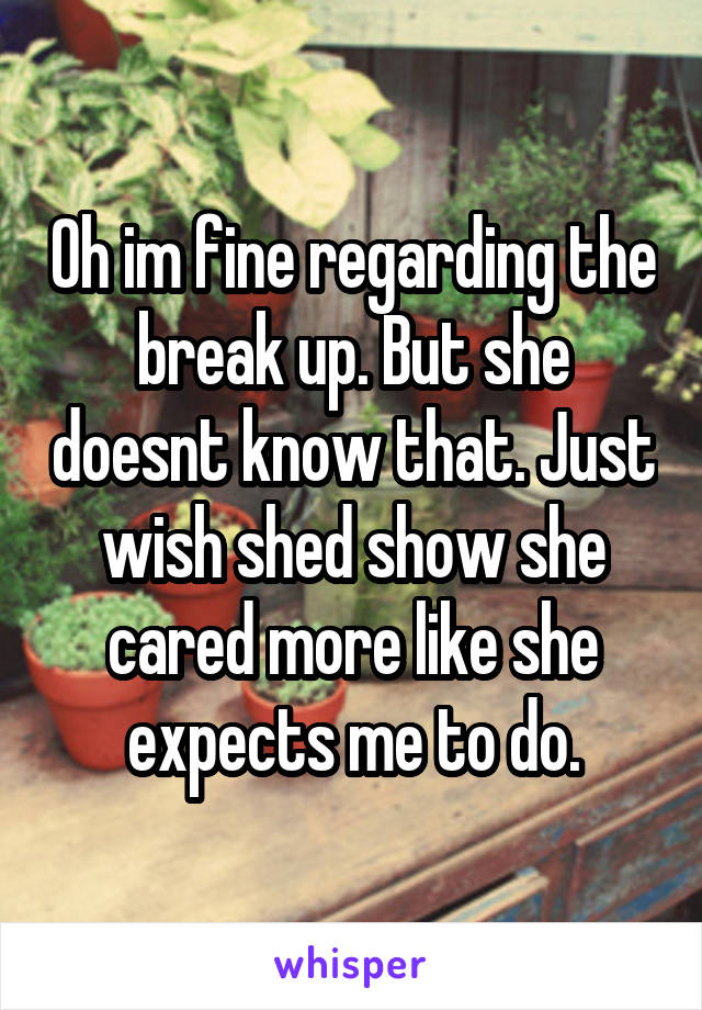 Oh im fine regarding the break up. But she doesnt know that. Just wish shed show she cared more like she expects me to do.