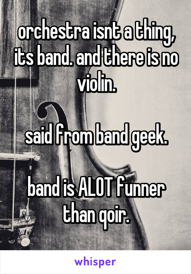 orchestra isnt a thing, its band. and there is no violin.

said from band geek.

band is ALOT funner than qoir.
