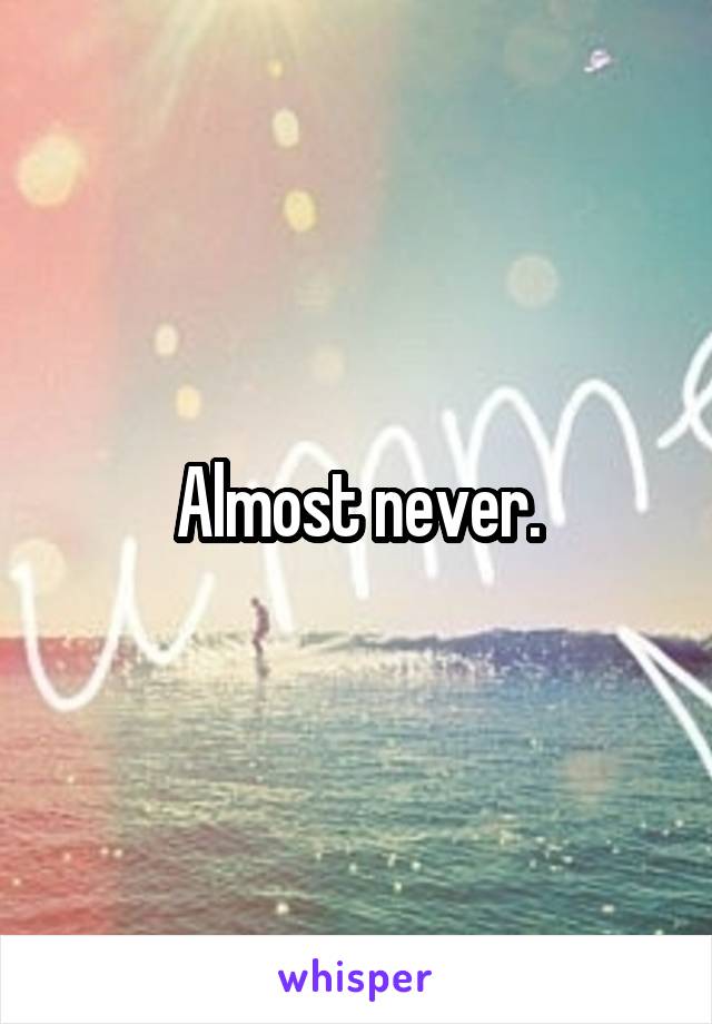 Almost never.