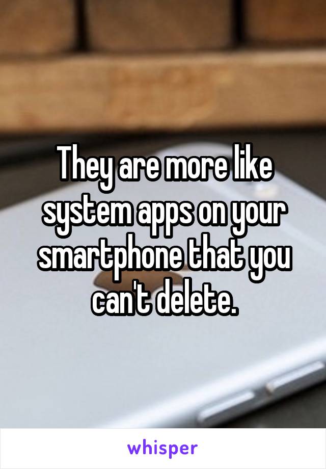 They are more like system apps on your smartphone that you can't delete.