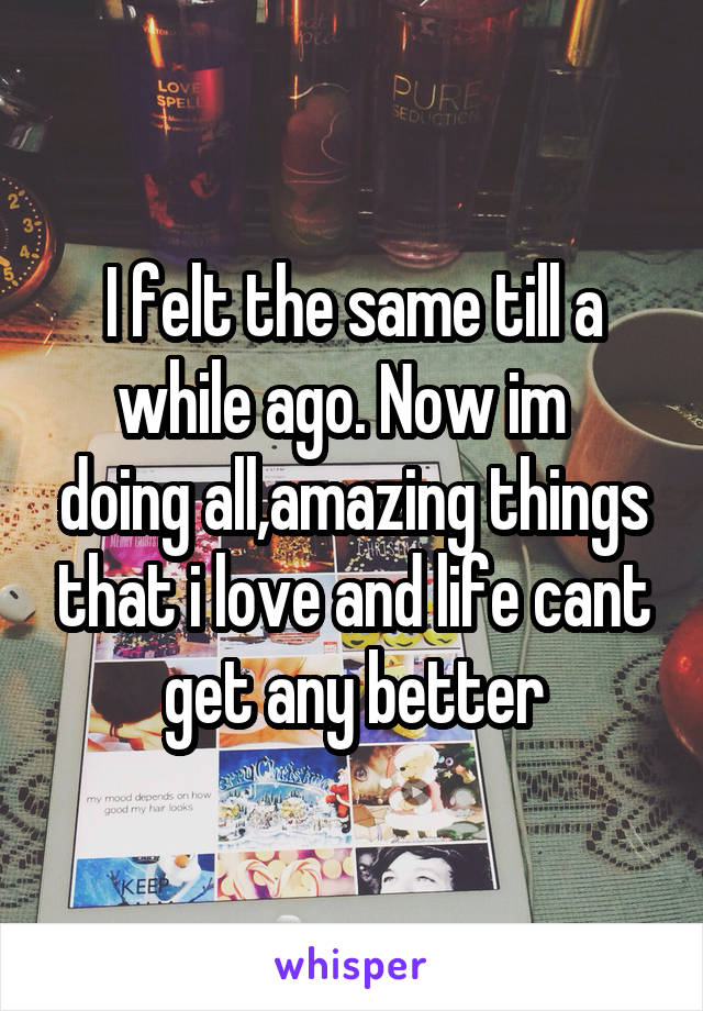 I felt the same till a while ago. Now im   doing all,amazing things that i love and life cant get any better