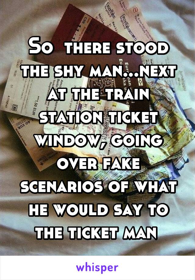 So  there stood the shy man...next at the train station ticket window, going over fake scenarios of what he would say to the ticket man 