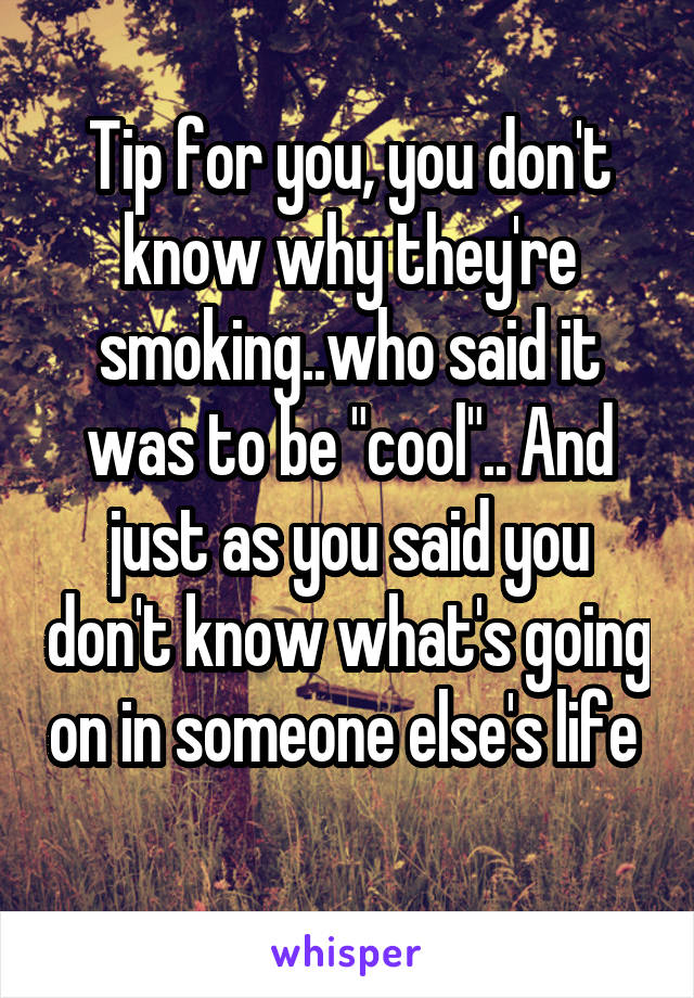 Tip for you, you don't know why they're smoking..who said it was to be "cool".. And just as you said you don't know what's going on in someone else's life 
