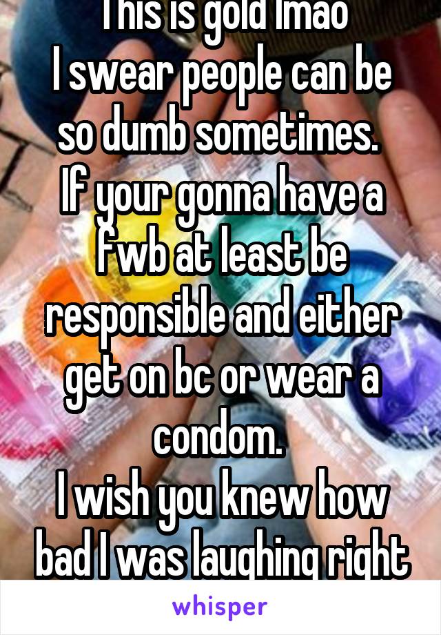 This is gold lmao
I swear people can be so dumb sometimes. 
If your gonna have a fwb at least be responsible and either get on bc or wear a condom. 
I wish you knew how bad I was laughing right now