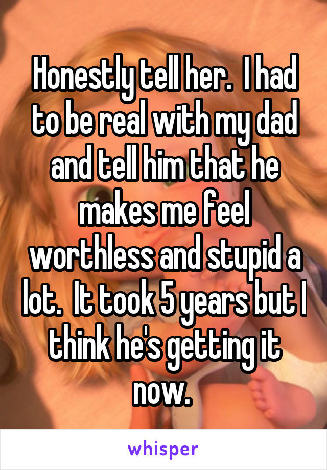 Honestly tell her.  I had to be real with my dad and tell him that he makes me feel worthless and stupid a lot.  It took 5 years but I think he's getting it now. 