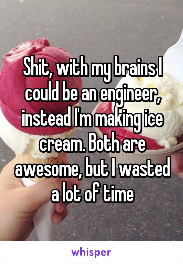 Shit, with my brains I could be an engineer, instead I'm making ice cream. Both are awesome, but I wasted a lot of time