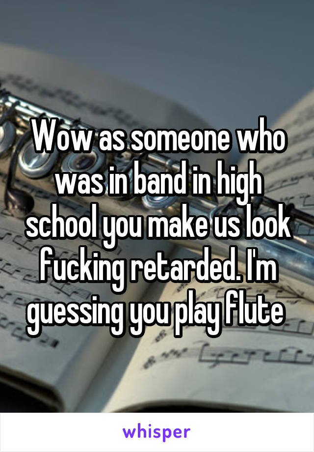 Wow as someone who was in band in high school you make us look fucking retarded. I'm guessing you play flute 