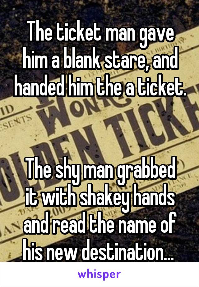 The ticket man gave him a blank stare, and handed him the a ticket. 

The shy man grabbed it with shakey hands and read the name of his new destination... 