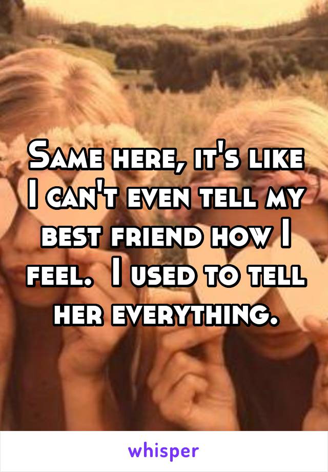 Same here, it's like I can't even tell my best friend how I feel.  I used to tell her everything.